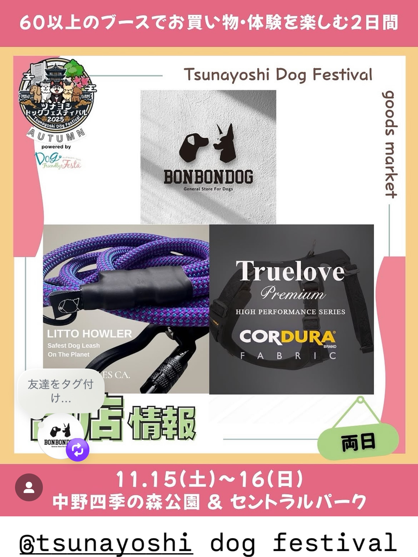 🎪 ツナヨシドッグフェスティバル2025 

📍 １７ブース 
BONBONDOG裏高尾 が出店します🐾
(裏高尾 店舗は営業しませんのでご了承ください🤝)

🗓️ 2025年11月15日(土)・16日(日)

🕔9:00〜16:00

📍 中野区立 中野四季の森公園（セントラルパーク）

🎟️ 入場無料

"地球上で最も安全なリーシュ"
🌎 LITTO HOWLER🇺🇸
耐荷重５９０kg✦数量限定✦限定カラー✦
在庫ある物はその日にお渡し🤝
（※注文は3ヶ月～待ち）

"快適で安心安全な"TrueLove Premiumハーネス
（XXS〜XL） を出品します✨

愛犬との暮らしをもっと楽しく、安全に
ぜひ遊びに来てください🐶🌿

@tsunayoshi.dogfes